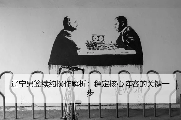 辽宁男篮续约操作解析：稳定核心阵容的关键一步